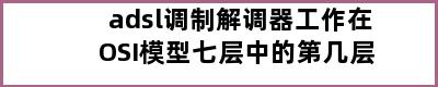 adsl调制解调器工作在OSI模型七层中的第几层