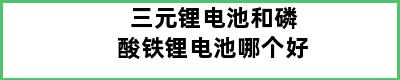 三元锂电池和磷酸铁锂电池哪个好