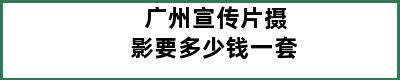 广州宣传片摄影要多少钱一套