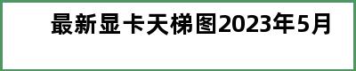 最新显卡天梯图2023年5月