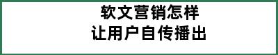 软文营销怎样让用户自传播出