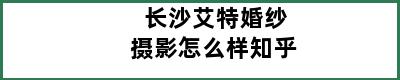 长沙艾特婚纱摄影怎么样知乎